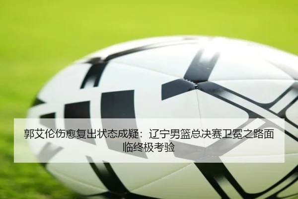 郭艾伦伤愈复出状态成疑：辽宁男篮总决赛卫冕之路面临终极考验